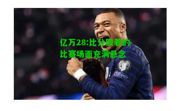 亿万28:比分胶着的比赛场面充满悬念