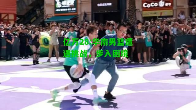 亿万28:华南男篮遭遇挑战，步入困境