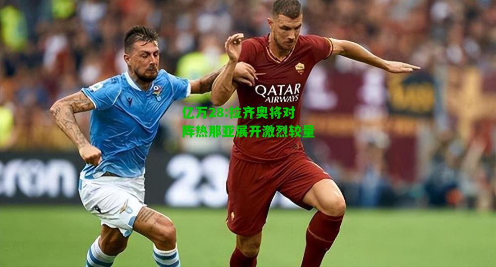 亿万28:拉齐奥将对阵热那亚展开激烈较量
